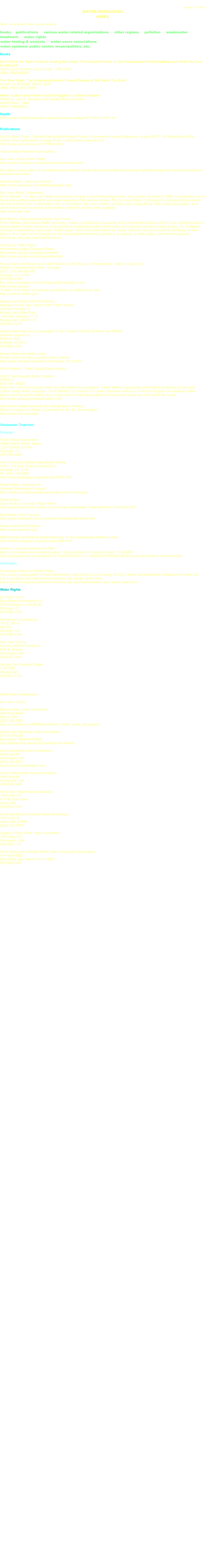 updated 11/27/2014 WATER RESOURCES INDEX  Note:  scroll down if links are not working  books    publications     various water related organizations     other regions     pollution     wastewater treatment     water rights      water testing & analysis     water users associations water systems: public sector, municipalities, etc.  Books  Don't Drink the Water (without reading this book): The Essential Guide to Our Contaminated Drinking Water and What You Can Do About It   Author: Lono Kahuna Kupua Hoala.  1998, 2003.   ISBN: 096288829X  The Blue Death: The Intriguing Past and Present Danger of the Water You Drink   Author: Dr. Robert D. Morris. 2007  ISBN: 978-0-06-073090-1  Water, Culture and Power. Local Struggles in a Global Context Edited by John M. Donahue and Barbara Rose Johnston. Island Press.  1998.   ISBN: 1559635223  Health http://www.foodandwaterwatch.org/about/contact-us/#wpcf7-f14244-p1587-o1   Publications  Four Corners Power Plant and Navajo Mine Energy Project Environmental Impact Statement.  August 2012.  US Department of the Interior (free copies at the Durango Public Library unless they run out). http://www.wrcc.osmre.gov/FCPPEIS.shtm  Various Water Related Organizations  San Juan County Storm Water http://www.sanjuanco.com/publicworks/stormwater.aspx  New Mexico Association of Grant Makers New Mexico Issues - Environment http://www.nmag.org/philanthropy-new-mexico/new-mexico- issues/environment  Drinking Water - San Juan County http://www.sanjuanco.com/health/ehswater.aspx  San Juan Water Commission From Website: The San Juan Water Commission, through a Joint Powers Agreement, was created on March 5, 1986, to protect the use of future and existing water rights and water resources of its member entities. The San Juan Water Commission's member entities include the City of Aztec, City of Bloomfield, City of Farmington, San Juan County, and San Juan County Rural Water Users Association, all of which receive their municipal and industrial water from surface water supplies. http://www.sjwc.org/  New Mexico State University Water Task Force From Website: New Mexico State University, College of Agricultural, Consumer, & Environmental Sciences (ACES) has historically been a strong leader in water resources programs which emphasizes better use of water and reducing impacts on water quality. The College is thorough in addressing many water related issues which are aimed toward the social, economic and environmental well being of New Mexico. It is a goal of the College that the best available science be applied to all aspects of water quality, use and management. http://aces.nmsu.edu/ces/watertaskforce/  Animas-La Plata Project Reclamation Upper Colorado Region http://www.usbr.gov/uc/progact/animas/ http://www.usbr.gov/uc/aboutus/index.html  Navajo Dam and Reservoir are administered by the Bureau of Reclamation.  Address Inquiries to: Western Colorado Area Office - Durango 835 E. 2ne Ave Ste 300 Durango, CO 81301 (970)385-6500 For more information on the Bureau of Reclamation, visit: http://www.usbr.gov/ To learn more about recreational opportunities on federal land, visit: http://www.recreation.gov/  Navajo Lake State Park New Mexico Managed by the New Mexico State Parks Division. Address Inquiries to: Navajo Lake State Park 1448 NM Highway 511 #1 Navajo Dam, NM 87419 (505)632-2278  Navajo State Park (CO) is managed by the Colorado Division of Parks and Wildlife. Address Inquiries to: PO Box 1697 Arboles, CO 81121 (970)883-2208  Navajo Reservoir Water Levels Shows: date, elevation, content, inflow, release http://www.usbr.gov/uc/water/rsvrs/ops/crsp_40_nr.html  Other Regions - Water Topics/Organizations   SAWS San Augustin Water Coalition POB 613 Datil, NM  87821 Note: Not in the Four Corners Area, but informative and exemplary.  A New Mexico organization dedicated to protecting Socorro and Catron county water resources.  From Website: Our mission: To protect the water resources of the San Augustin and adjacent water basins, and the public welfare, and conservation of water associated with those water resources, now and in the future. http://www.sanaugustinwatercoalition.org/  New Mexico State University Rio Grande Basin Initiative Efficient Irrigation for Water Conservation in the Rio Grande Basin http://aces.nmsu.edu/rgbi/   Wastewater Treatment  Durango  Public Works Department Water Waste, Water, Sewer 1235 Camino Del Rio Durango, CO  (970)375-4800  City of Durango Utilities Water/Sewer Billing 949 E. 2nd Ave. (finance department) Durango, CO 81301 Ph: (970) 375-5000 http://www.durangogov.org/index.aspx?NID=393  Waste Water - General Info Durango Wastewater Services http://www.acwf.org/colorado/wastewater-services-durango  Water Online Case Study on Durango Waste Water http://www.wateronline.com/doc.mvc/Durango-Wastewater-Treatment-Plant-Foils-Ener-0001  Wastewater Odor Durango http://www.publicstuff.com/co/durango-co/wastewater-plant-odor  Water Information Program http://www.waterinfo.org/  Methane gas converted to electrical energy at City's wastewater treatment plant http://www.durangogov.org/index.aspx?NID=709  Article on Durango Wastewater Plant Build a new sewer plant someplace else.” Opinion Section In Durango Herald, 11/29/2012 http://durangoherald.com/article/20121129/OPINION03/121129545/0/OPINION01/Build-a-new-sewer-plant-someplace-else  Farmington  Farmington Water and Waste Water The primary responsibility of Water/Wastewater Utility Division is to oversee the City's Water and Wastewater Utilities and monitor the City's operations and maintenance contracts with private sector firms. http://www.fmtn.org/city_government/community_development/water_and_waste_water.html  Water Rights  La Plata County Bikis Water Consultants LLC 555 RiverGate Ln Ste B4-82Durango, CO (970)385-2340  Headwaters Engineering 102 E. 8th St Ste 220 Durango, CO (970)799-4736  San Juan County Cheney-Walters-Echols Inc. 909 W. Apache Farmington, NM (505)327-3303  Navajo Dam Domestic Water 4 Rd 4267  Navajo Dam (505)632-2104     Water Users Associations  San Juan County  Blanco Water Users Association 486 Road 4599 Blanco, NM (505) 632-1661 http://us.justdial.com/NM/Blanco/Blanco_Water_Users_Association  Hartley Springs Water Users Association 610 W Miller St Bloomfield, NM 87413-5626 (this address may be old and needs to be verified)  Lee Acres Water Users Association 5649 Hwy 64 Farmington, NM (505) 325-8317 http://www.leeacreswater.com/  Lower Valley Water Users Association 4444 Hwy 64 Farmington, NM (505)598-5585  North Star Water Users Association 1438 Hwy 170 511 NE Aztec Blvd Aztec, NM  (505)334-9375  Southside Mutual Domestic Water Association 300 S Ash St  Aztec, NM, 87410  (505) 334-1414  Upper La Plata Water Users Association 1438 Hwy 170 Farmington, NM (505)326-1751  West Hammond Domestic Water Users Cooperative Association 414 Road 5500  Bloomfield, New Mexico 87413-9303 (505)632-2987